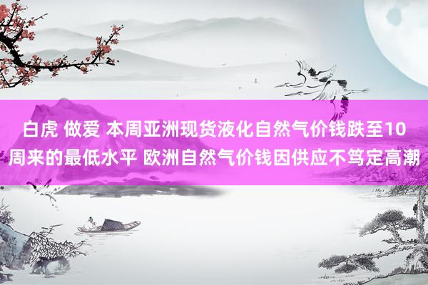 白虎 做爱 本周亚洲现货液化自然气价钱跌至10周来的最低水平 欧洲自然气价钱因供应不笃定高潮