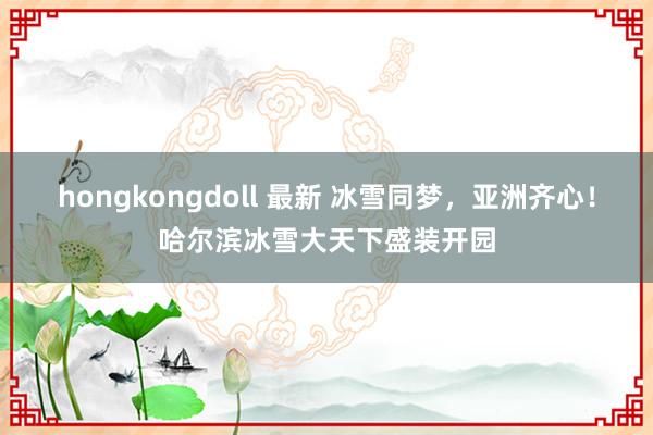 hongkongdoll 最新 冰雪同梦，亚洲齐心！哈尔滨冰雪大天下盛装开园