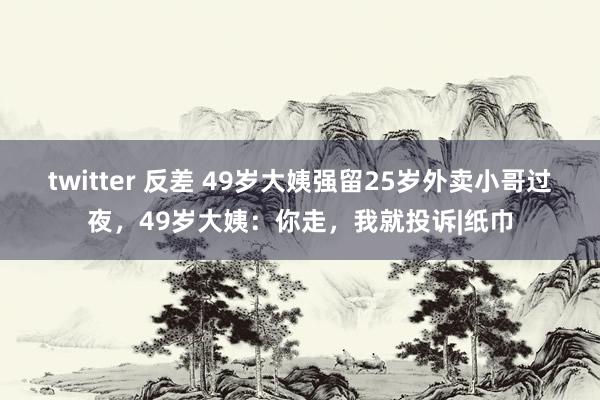 twitter 反差 49岁大姨强留25岁外卖小哥过夜，49岁大姨：你走，我就投诉|纸巾