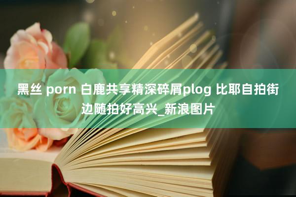 黑丝 porn 白鹿共享精深碎屑plog 比耶自拍街边随拍好高兴_新浪图片